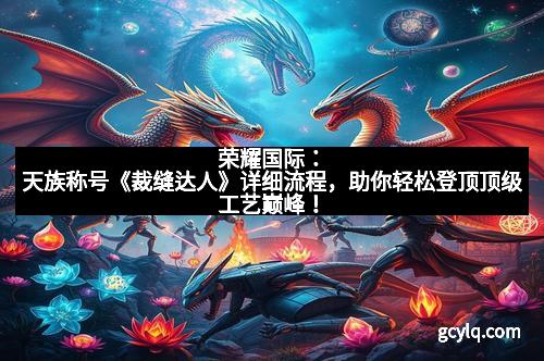 荣耀国际：天族称号《裁缝达人》详细流程，助你轻松登顶顶级工艺巅峰！