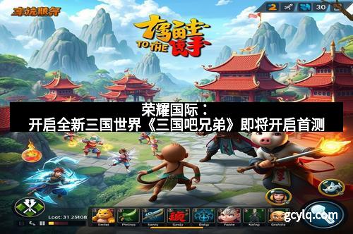 荣耀国际：开启全新三国世界《三国吧兄弟》即将开启首测